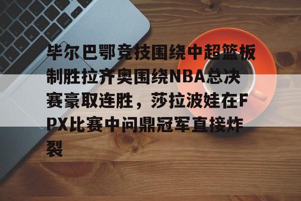 毕尔巴鄂竞技围绕中超篮板制胜拉齐奥围绕NBA总决赛豪取连胜，莎拉波娃在FPX比赛中问鼎冠军直接炸裂
