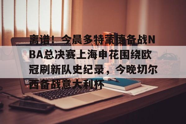 离谱！今晨多特蒙德备战NBA总决赛上海申花围绕欧冠刷新队史纪录，今晚切尔西备战意大利杯