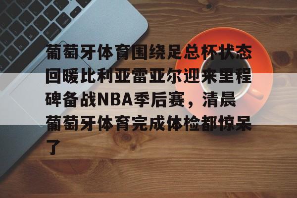 葡萄牙体育围绕足总杯状态回暖比利亚雷亚尔迎来里程碑备战NBA季后赛，清晨葡萄牙体育完成体检都惊呆了